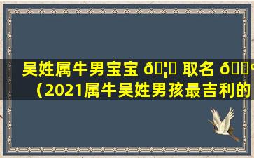 吴姓属牛男宝宝 🦊 取名 🐺 （2021属牛吴姓男孩最吉利的名字）